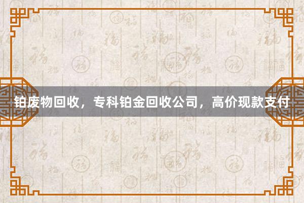铂废物回收，专科铂金回收公司，高价现款支付