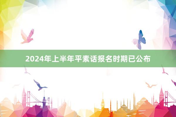 2024年上半年平素话报名时期已公布