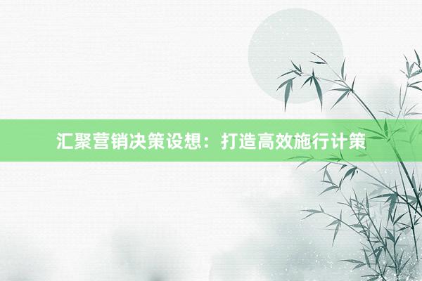 汇聚营销决策设想：打造高效施行计策