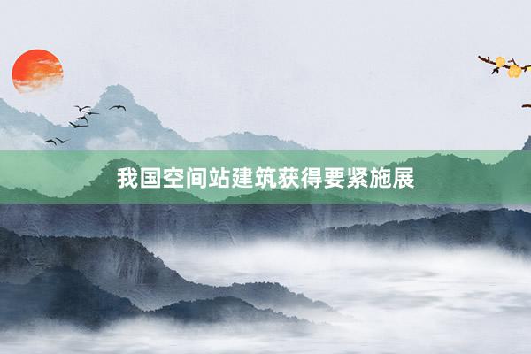 我国空间站建筑获得要紧施展