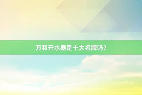 万和开水器是十大名牌吗？