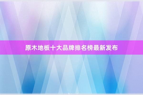 原木地板十大品牌排名榜最新发布