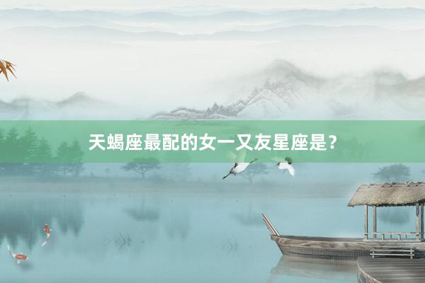 天蝎座最配的女一又友星座是？