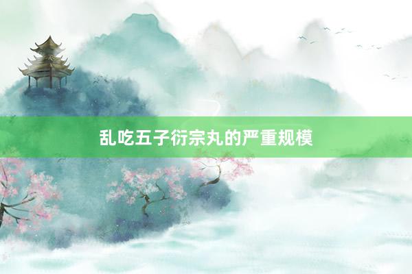 乱吃五子衍宗丸的严重规模